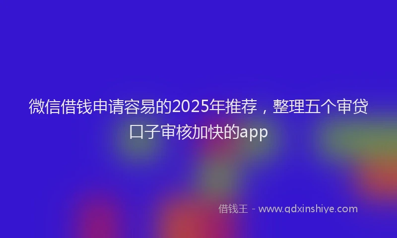 微信借钱申请容易的2025年推荐，整理五个审贷口子审核加快的app