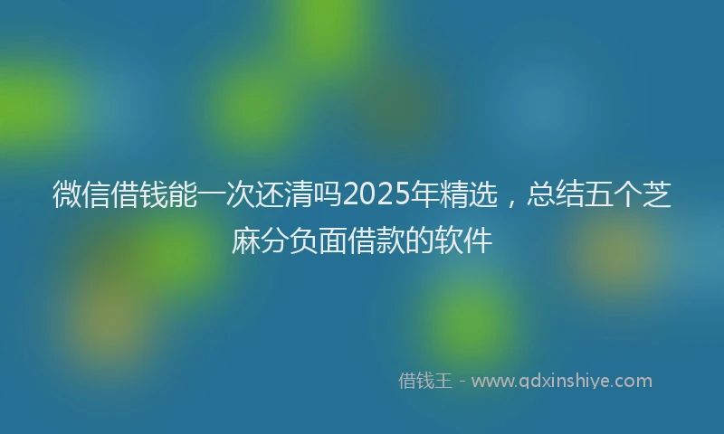 微信借钱能一次还清吗2025年精选，总结五个芝麻分负面借款的软件