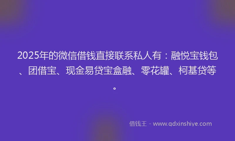 2025年的微信借钱直接联系私人有：融悦宝钱包、团借宝、现金易贷宝盒融、零花罐、柯基贷等。