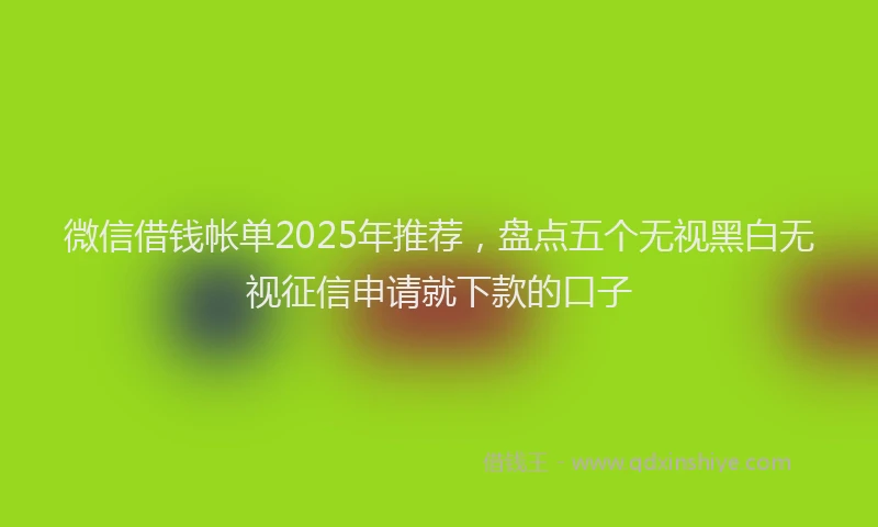 微信借钱帐单2025年推荐，盘点五个无视黑白无视征信申请就下款的口子