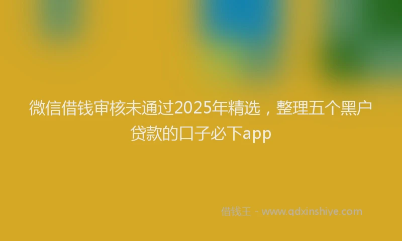 微信借钱审核未通过2025年精选，整理五个黑户贷款的口子必下app