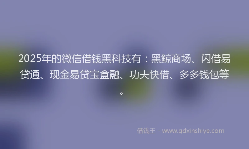 2025年的微信借钱黑科技有：黑鲸商场、闪借易贷通、现金易贷宝盒融、功夫快借、多多钱包等。