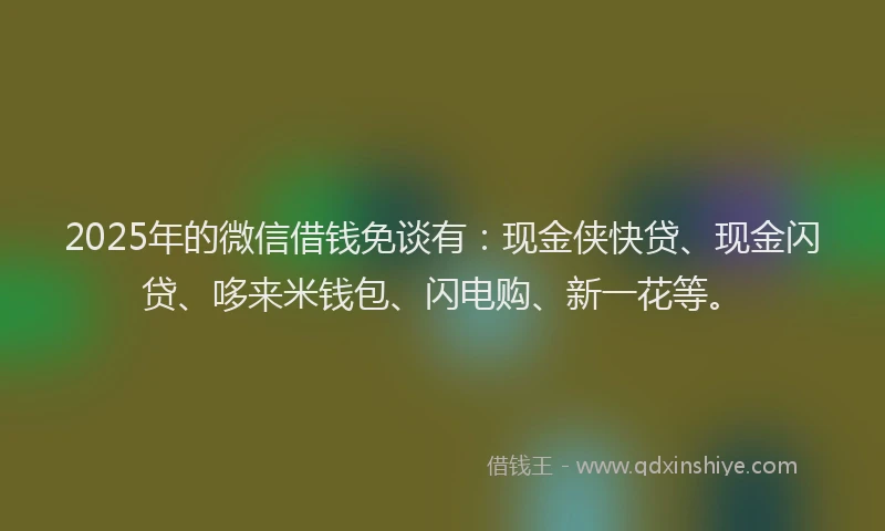 2025年的微信借钱免谈有：现金侠快贷、现金闪贷、哆来米钱包、闪电购、新一花等。