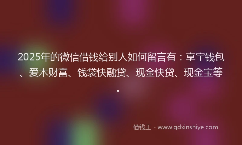 2025年的微信借钱给别人如何留言有：享宇钱包、爱木财富、钱袋快融贷、现金快贷、现金宝等。