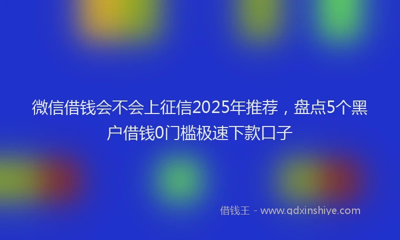 微信借钱会不会上征信2025年推荐，盘点5个黑户借钱0门槛极速下款口子
