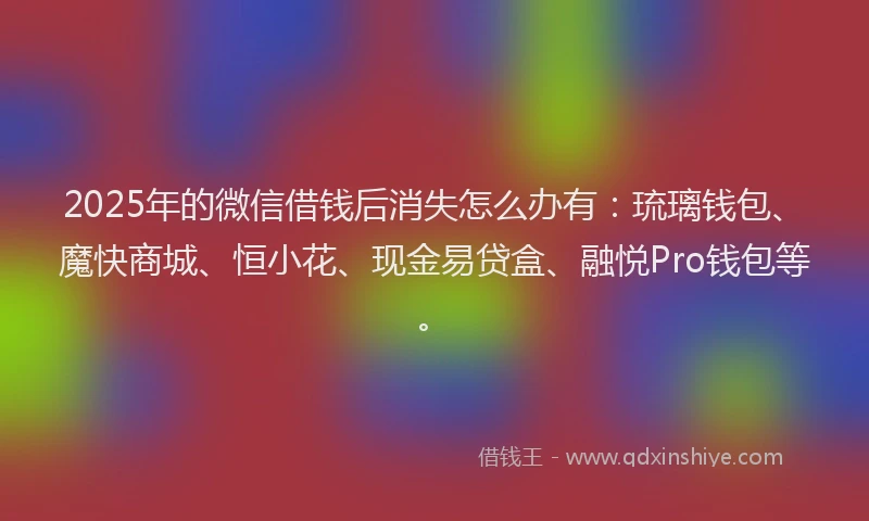 2025年的微信借钱后消失怎么办有：琉璃钱包、魔快商城、恒小花、现金易贷盒、融悦Pro钱包等。