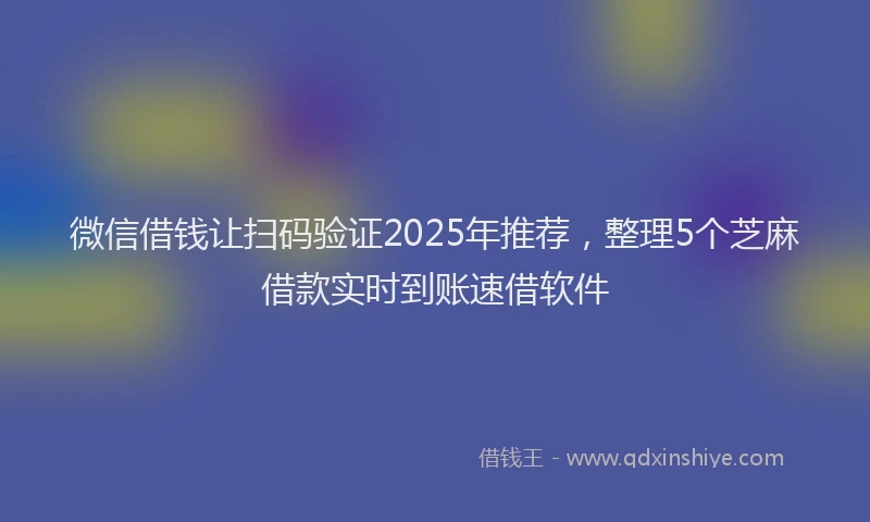 微信借钱让扫码验证2025年推荐，整理5个芝麻借款实时到账速借软件