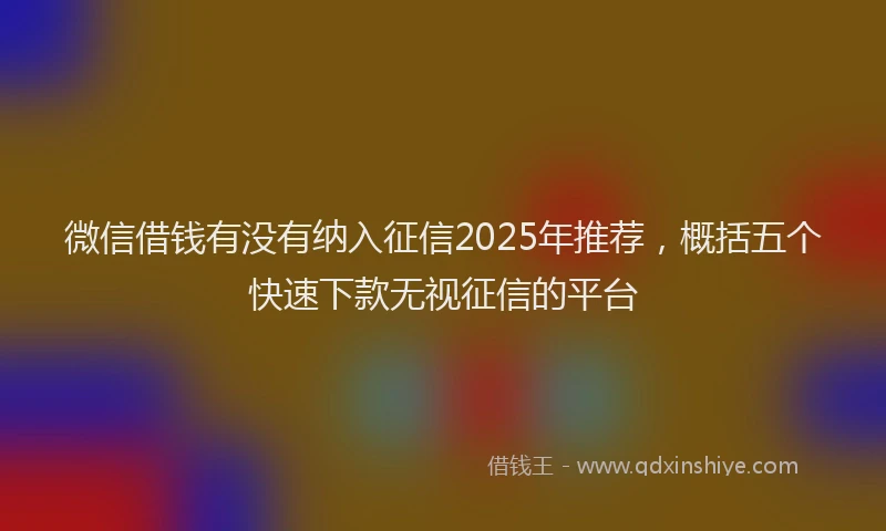 微信借钱有没有纳入征信2025年推荐，概括五个快速下款无视征信的平台
