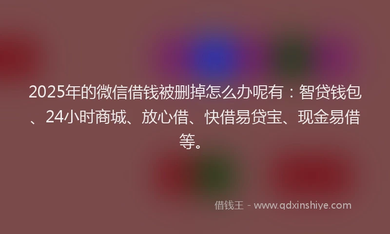 2025年的微信借钱被删掉怎么办呢有：智贷钱包、24小时商城、放心借、快借易贷宝、现金易借等。