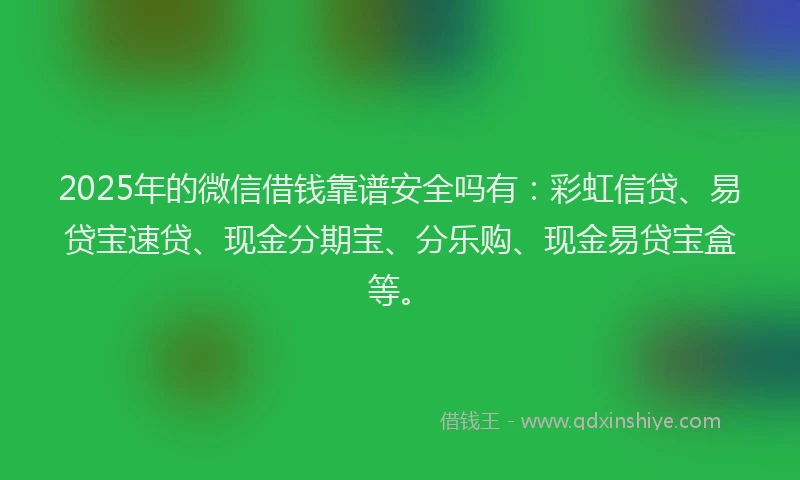 2025年的微信借钱靠谱安全吗有：彩虹信贷、易贷宝速贷、现金分期宝、分乐购、现金易贷宝盒等。