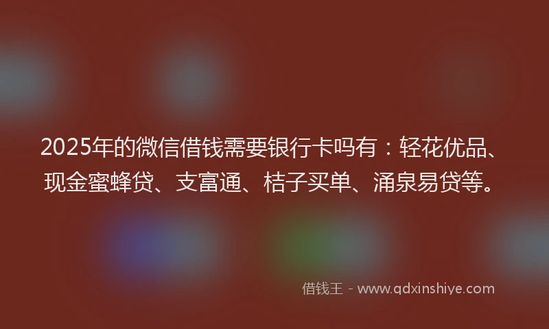 2025年的微信借钱需要银行卡吗有：轻花优品、现金蜜蜂贷、支富通、桔子买单、涌泉易贷等。