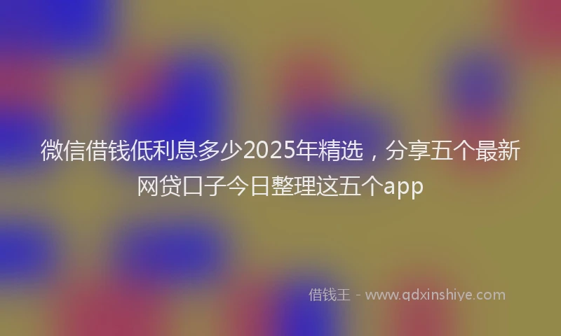 微信借钱低利息多少2025年精选，分享五个最新网贷口子今日整理这五个app