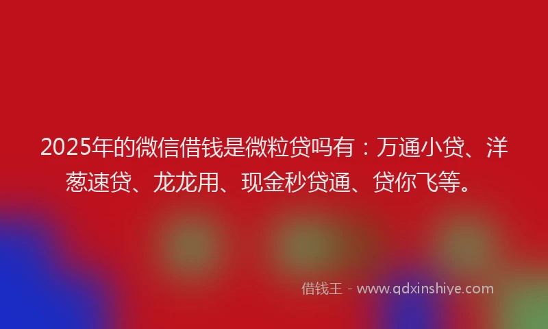 2025年的微信借钱是微粒贷吗有：万通小贷、洋葱速贷、龙龙用、现金秒贷通、贷你飞等。
