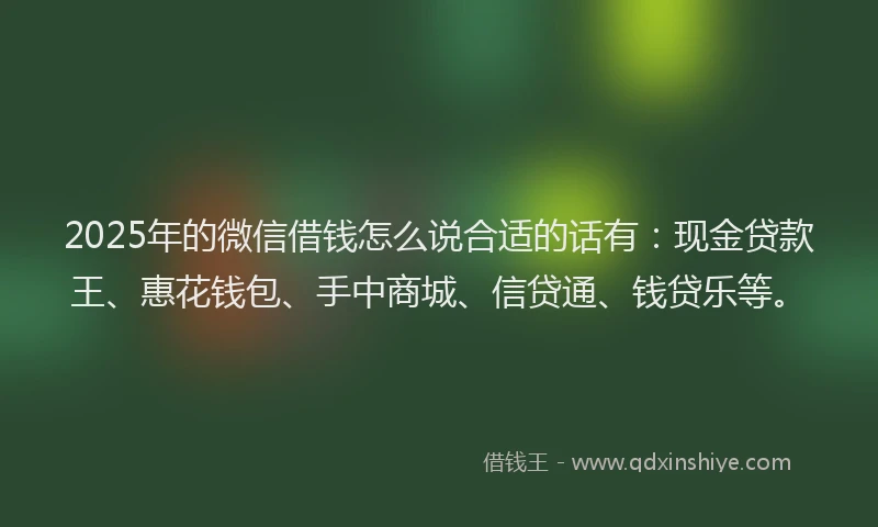 2025年的微信借钱怎么说合适的话有：现金贷款王、惠花钱包、手中商城、信贷通、钱贷乐等。