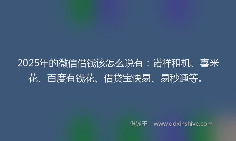 2025年的微信借钱该怎么说有：诺祥租机、喜米花、百度有钱花、借贷宝快易、易秒通等。
