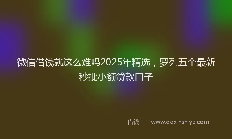 微信借钱就这么难吗2025年精选，罗列五个最新秒批小额贷款口子