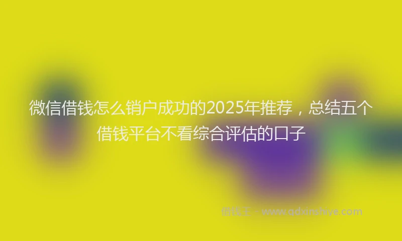 微信借钱怎么销户成功的2025年推荐，总结五个借钱平台不看综合评估的口子