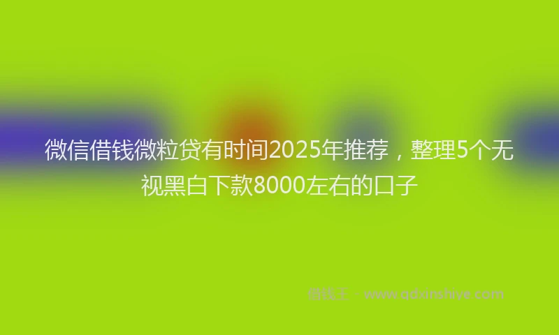微信借钱微粒贷有时间2025年推荐，整理5个无视黑白下款8000左右的口子