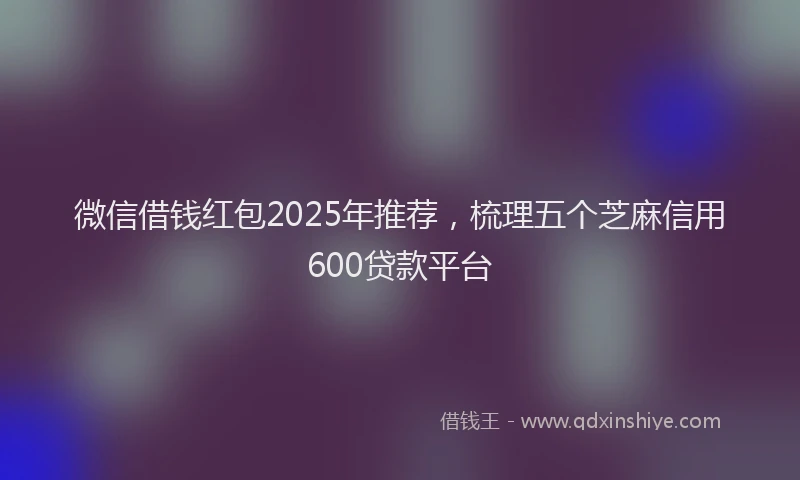 微信借钱红包2025年推荐，梳理五个芝麻信用600贷款平台