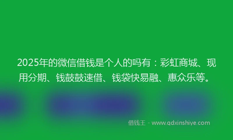 2025年的微信借钱是个人的吗有：彩虹商城、现用分期、钱鼓鼓速借、钱袋快易融、惠众乐等。