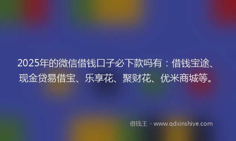 2025年的微信借钱口子必下款吗有：借钱宝途、现金贷易借宝、乐享花、聚财花、优米商城等。
