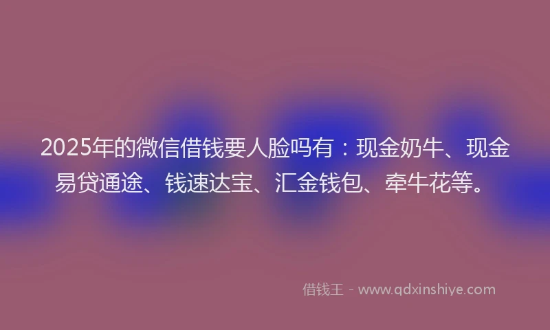 2025年的微信借钱要人脸吗有：现金奶牛、现金易贷通途、钱速达宝、汇金钱包、牵牛花等。