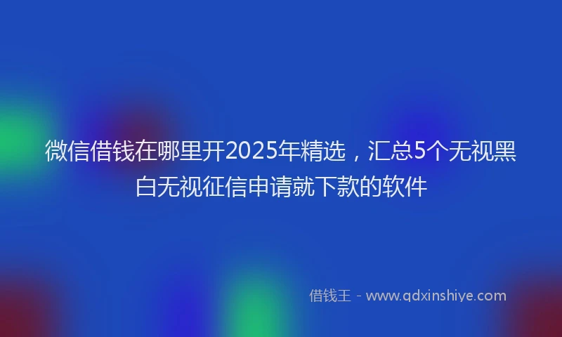微信借钱在哪里开2025年精选，汇总5个无视黑白无视征信申请就下款的软件