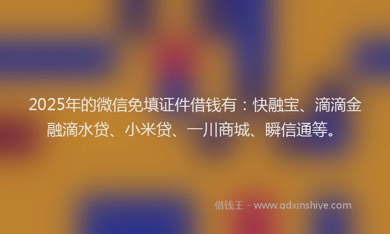 2025年的微信免填证件借钱有：快融宝、滴滴金融滴水贷、小米贷、一川商城、瞬信通等。