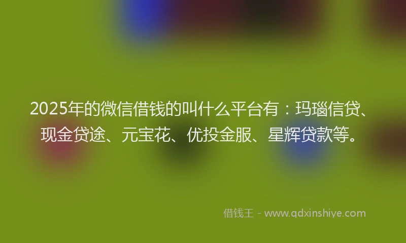 2025年的微信借钱的叫什么平台有：玛瑙信贷、现金贷途、元宝花、优投金服、星辉贷款等。