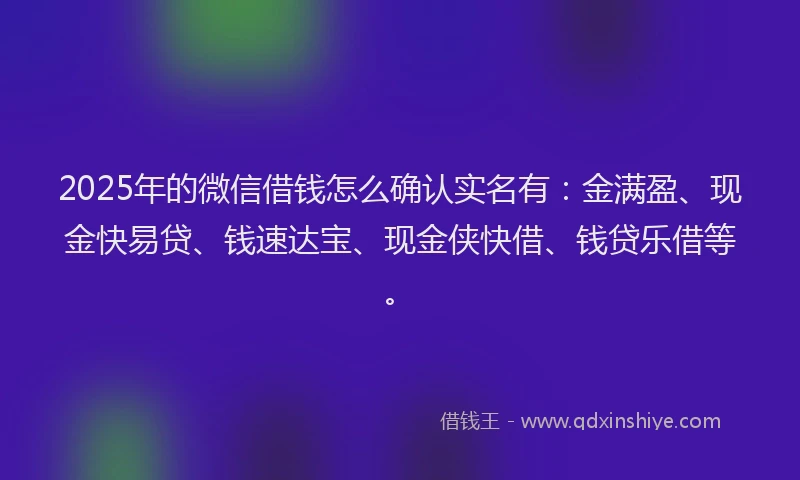 2025年的微信借钱怎么确认实名有：金满盈、现金快易贷、钱速达宝、现金侠快借、钱贷乐借等。