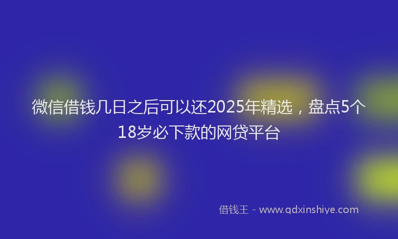 微信借钱几日之后可以还2025年精选，盘点5个18岁必下款的网贷平台