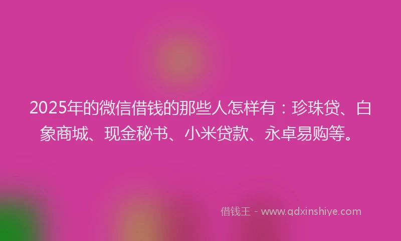 2025年的微信借钱的那些人怎样有：珍珠贷、白象商城、现金秘书、小米贷款、永卓易购等。