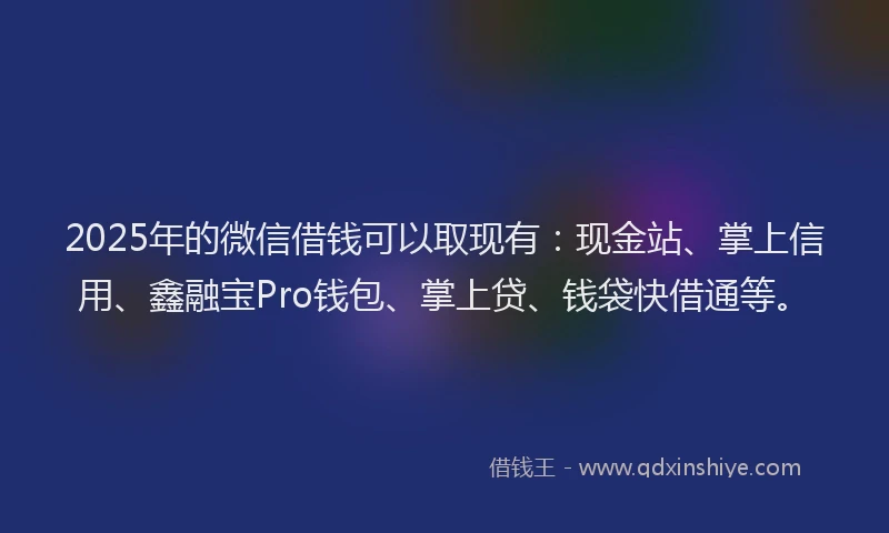 2025年的微信借钱可以取现有：现金站、掌上信用、鑫融宝Pro钱包、掌上贷、钱袋快借通等。