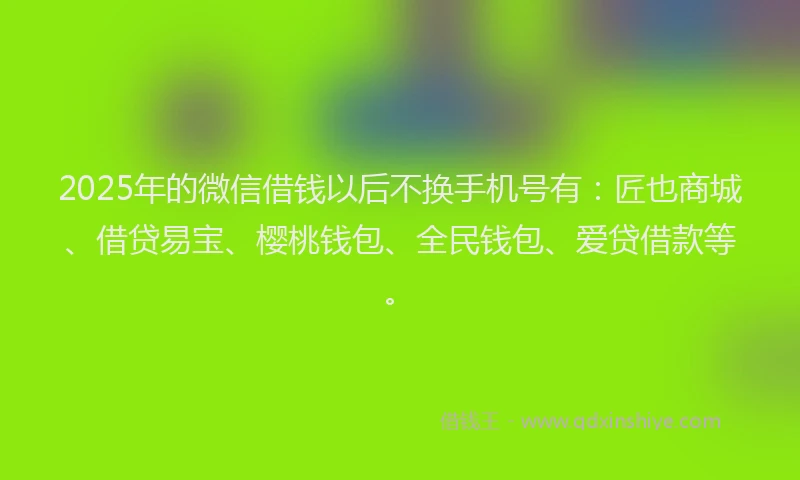 2025年的微信借钱以后不换手机号有：匠也商城、借贷易宝、樱桃钱包、全民钱包、爱贷借款等。