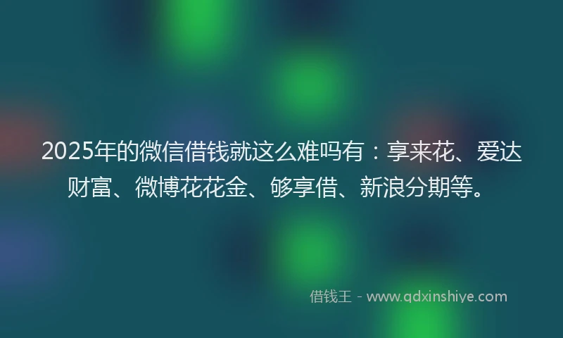 2025年的微信借钱就这么难吗有：享来花、爱达财富、微博花花金、够享借、新浪分期等。