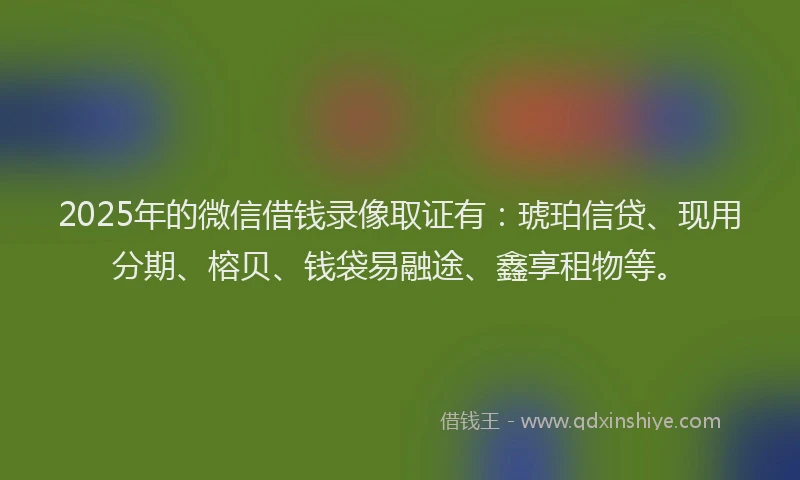 2025年的微信借钱录像取证有：琥珀信贷、现用分期、榕贝、钱袋易融途、鑫享租物等。