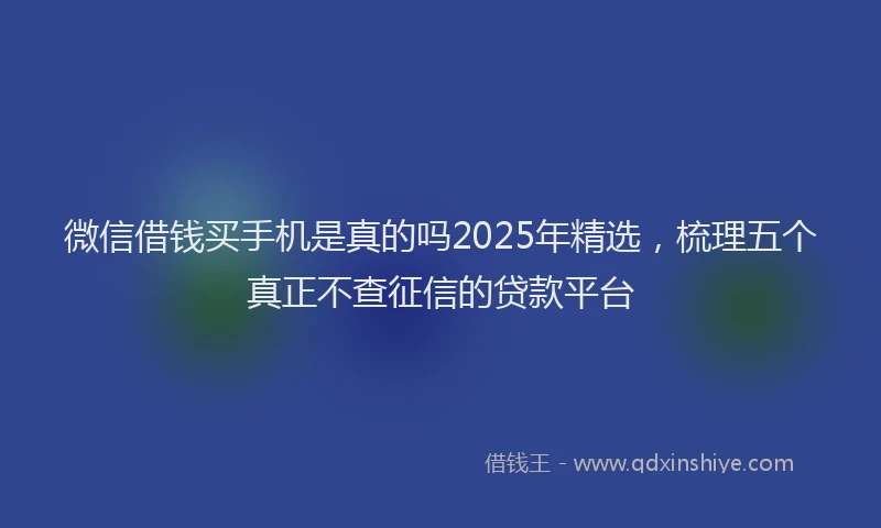 微信借钱买手机是真的吗2025年精选，梳理五个真正不查征信的贷款平台
