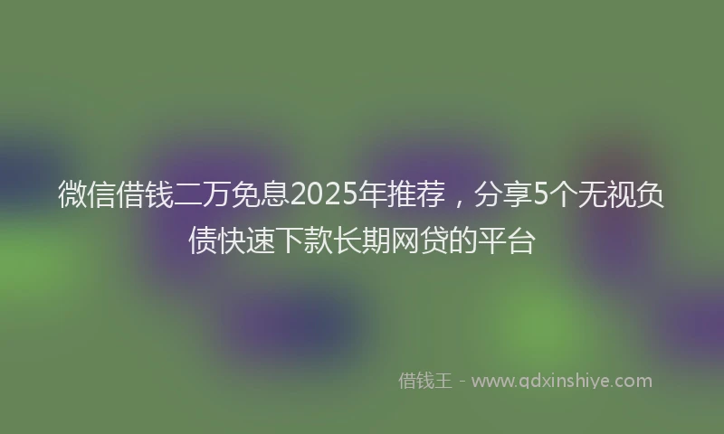 微信借钱二万免息2025年推荐，分享5个无视负债快速下款长期网贷的平台