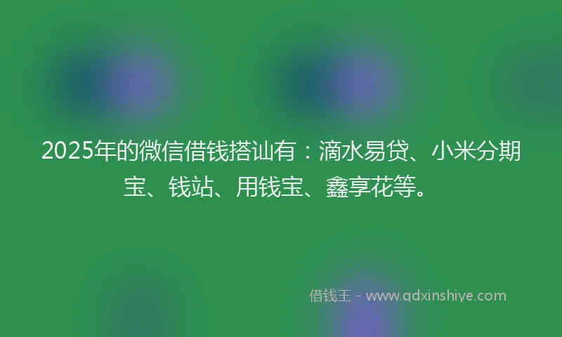 2025年的微信借钱搭讪有：滴水易贷、小米分期宝、钱站、用钱宝、鑫享花等。
