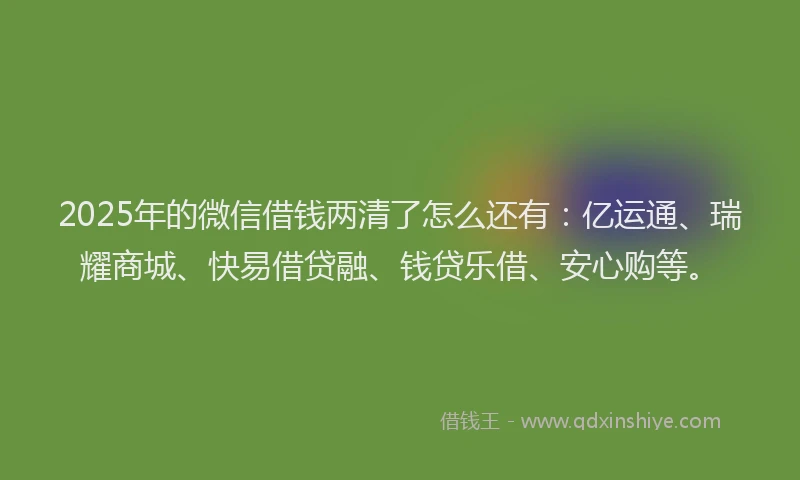 2025年的微信借钱两清了怎么还有：亿运通、瑞耀商城、快易借贷融、钱贷乐借、安心购等。