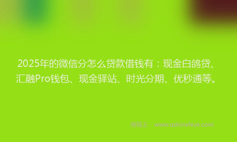 2025年的微信分怎么贷款借钱有：现金白鸽贷、汇融Pro钱包、现金驿站、时光分期、优秒通等。