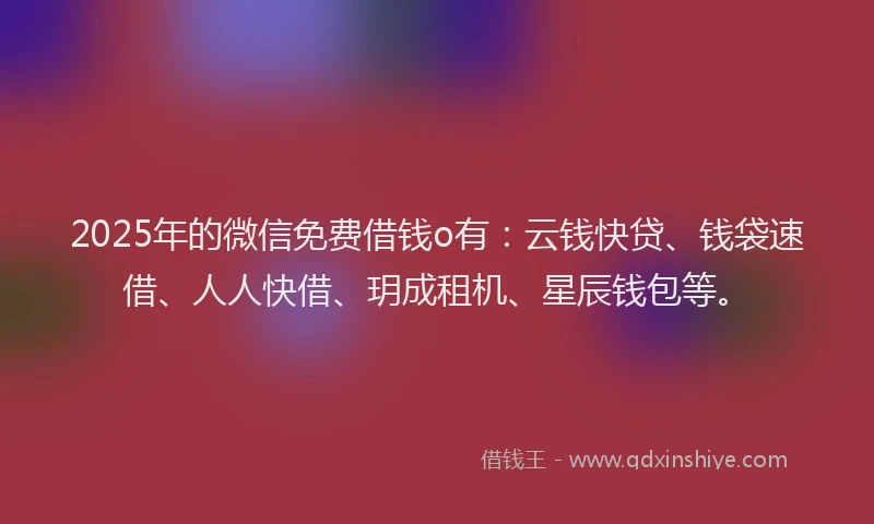 2025年的微信免费借钱o有：云钱快贷、钱袋速借、人人快借、玥成租机、星辰钱包等。