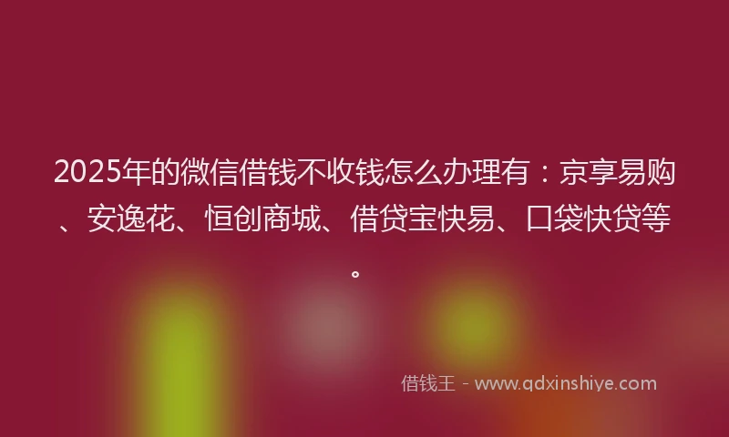 2025年的微信借钱不收钱怎么办理有：京享易购、安逸花、恒创商城、借贷宝快易、口袋快贷等。