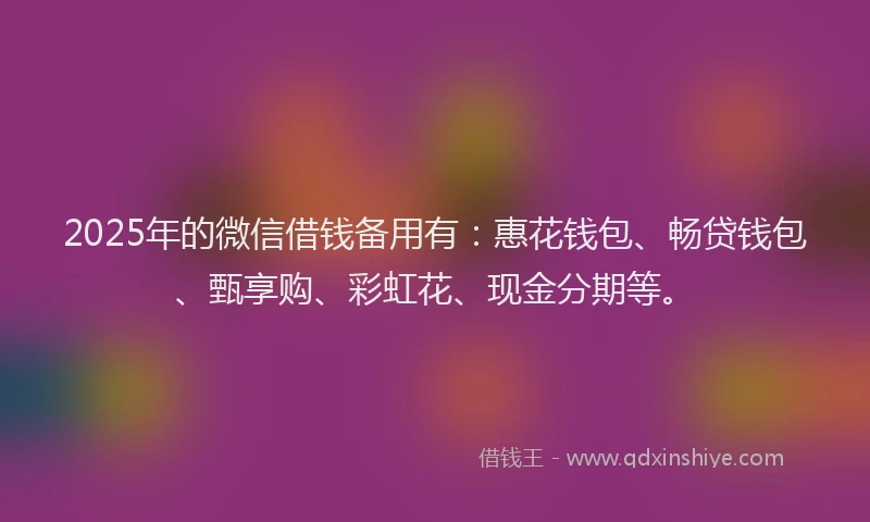 2025年的微信借钱备用有：惠花钱包、畅贷钱包、甄享购、彩虹花、现金分期等。