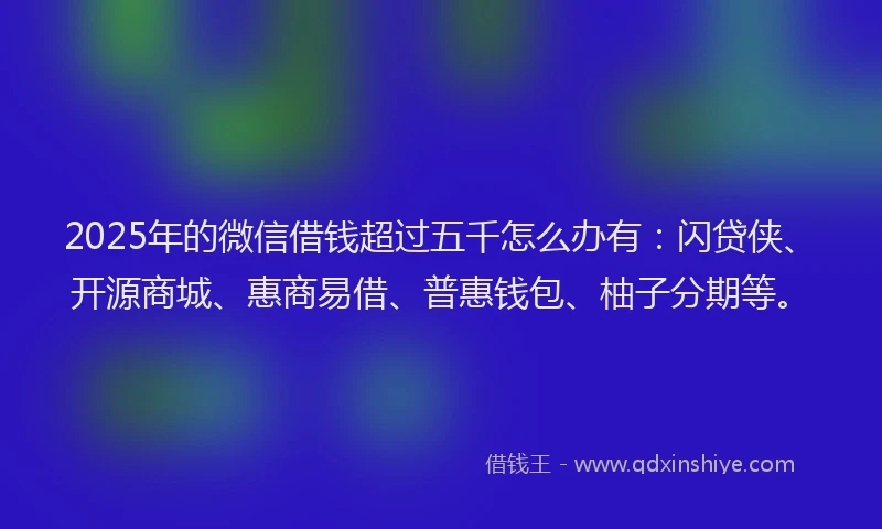 2025年的微信借钱超过五千怎么办有：闪贷侠、开源商城、惠商易借、普惠钱包、柚子分期等。
