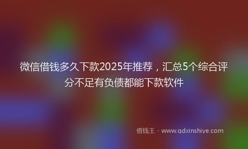 微信借钱多久下款2025年推荐，汇总5个综合评分不足有负债都能下款软件