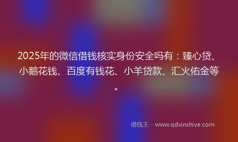 2025年的微信借钱核实身份安全吗有：臻心贷、小鹅花钱、百度有钱花、小羊贷款、汇火佑金等。