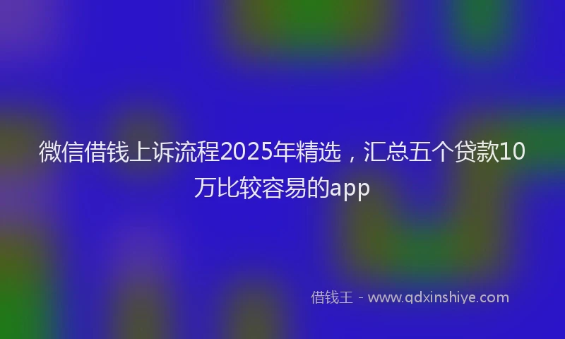 微信借钱上诉流程2025年精选，汇总五个贷款10万比较容易的app