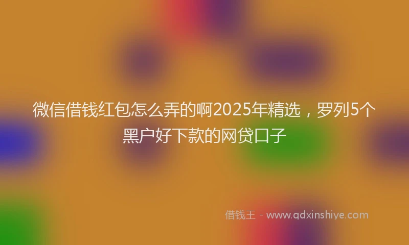 微信借钱红包怎么弄的啊2025年精选，罗列5个黑户好下款的网贷口子