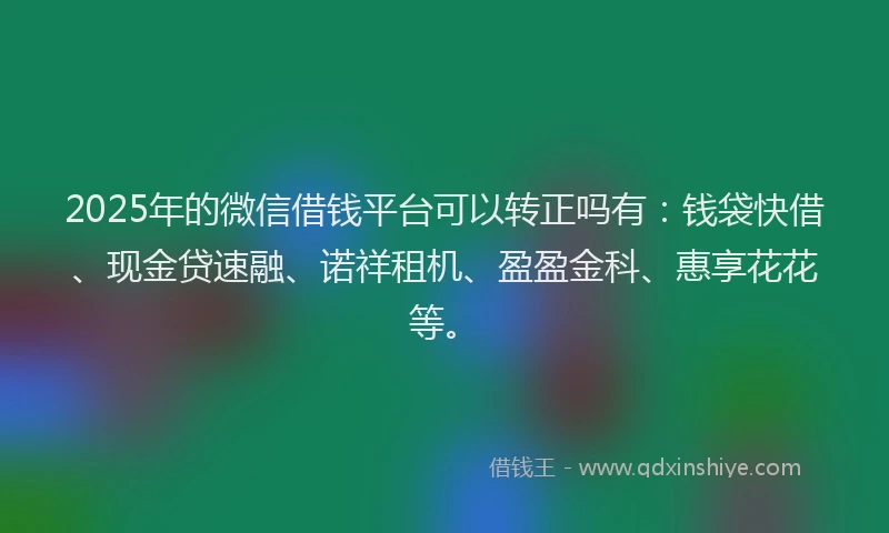 2025年的微信借钱平台可以转正吗有：钱袋快借、现金贷速融、诺祥租机、盈盈金科、惠享花花等。